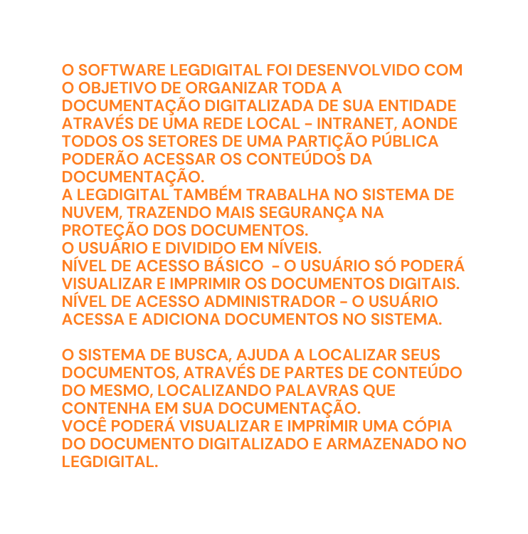 O SOFTWARE LEGDIGITAL FOI DESENVOLVIDO COM O OBJETIVO DE ORGANIZAR TODA A DOCUMENTAÇÃO DIGITALIZADA DE SUA ENTIDADE ATRAVÉS DE UMA REDE LOCAL INTRANET AONDE TODOS OS SETORES DE UMA PARTIÇÃO PÚBLICA PODERÃO ACESSAR OS CONTEÚDOS DA DOCUMENTAÇÃO A LEGDIGITAL TAMBÉM TRABALHA NO SISTEMA DE NUVEM TRAZENDO MAIS SEGURANÇA NA PROTEÇÃO DOS DOCUMENTOS O USUÁRIO E DIVIDIDO EM NÍVEIS NÍVEL DE ACESSO BÁSICO O USUÁRIO SÓ PODERÁ VISUALIZAR E IMPRIMIR OS DOCUMENTOS DIGITAIS NÍVEL DE ACESSO ADMINISTRADOR O USUÁRIO ACESSA E ADICIONA DOCUMENTOS NO SISTEMA O SISTEMA DE BUSCA AJUDA A LOCALIZAR SEUS DOCUMENTOS ATRAVÉS DE PARTES DE CONTEÚDO DO MESMO LOCALIZANDO PALAVRAS QUE CONTENHA EM SUA DOCUMENTAÇÃO VOCÊ PODERÁ VISUALIZAR E IMPRIMIR UMA CÓPIA DO DOCUMENTO DIGITALIZADO E ARMAZENADO NO LEGDIGITAL